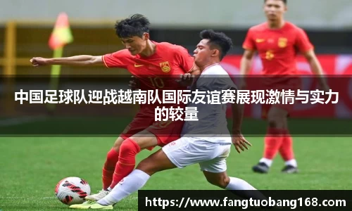 中国足球队迎战越南队国际友谊赛展现激情与实力的较量